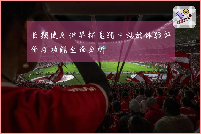 长期使用世界杯竞猜主站的体验评价与功能全面分析